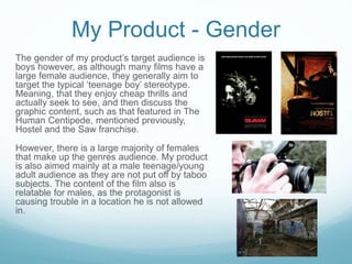 My Product - Gender
The gender of my product’s target audience is
boys however, as although many films have a
large female audience, they generally aim to
target the typical ‘teenage boy’ stereotype.
Meaning, that they enjoy cheap thrills and
actually seek to see, and then discuss the
graphic content, such as that featured in The
Human Centipede, mentioned previously,
Hostel and the Saw franchise.
However, there is a large majority of females
that make up the genres audience. My product
is also aimed mainly at a male teenage/young
adult audience as they are not put off by taboo
subjects. The content of the film also is
relatable for males, as the protagonist is
causing trouble in a location he is not allowed
in.
 