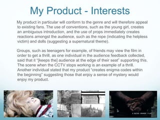 My Product - Interests
My product in particular will conform to the genre and will therefore appeal
to existing fans. The use of conventions, such as the young girl, creates
an ambiguous introduction, and the use of props immediately creates
reactions amongst the audience, such as the rope (indicating the helpless
victim) and dolls (suggesting a supernatural theme).
Groups, such as teenagers for example, of friends may view the film in
order to get a thrill, as one individual in the audience feedback collected,
said that it “[keeps the] audience at the edge of their seat” supporting this.
The scene when the CCTV stops working is an example of a thrill.
Another individual stated that my product “creates enigma codes within
the beginning” suggesting those that enjoy a sense of mystery would
enjoy my product.
 