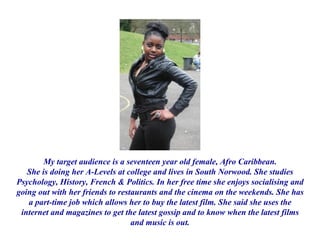 My target audience is a seventeen year old female, Afro Caribbean. She is doing her A-Levels at college and lives in South Norwood. She studies Psychology, History, French & Politics. In her free time she enjoys socialising and going out with her friends to restaurants and the cinema on the weekends. She has a part-time job which allows her to buy the latest film. She said she uses the internet and magazines to get the latest gossip and to know when the latest films and music is out. 