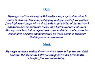 Style   My target audience is very stylish and is always up-to-date when it comes to clothing. She enjoys shopping and gets most of her clothes from high street shops where she is able to get clothes of her taste and standards. She mostly wears jeans, tops, blazers/jackets and shoes. She says that her clothes express her as an individual and express her personality. She also enjoys dressing up when going to parties or birthday-dues at restaurants.  Music My target audience mainly listens to music such as hip hop and R&B. She says the music she listens to compliments her personality; cheerful, fun and entertaining.  