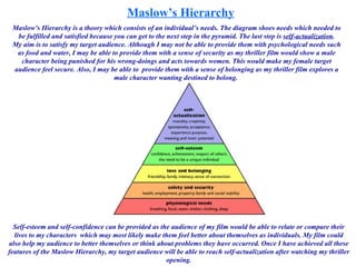 Maslow’s Hierarchy Maslow’s Hierarchy is a theory which consists of an individual’s needs. The diagram shoes needs which needed to be fulfilled and satisfied because you can get to the next step in the pyramid. The last step is  self-actualization . My aim is to satisfy my target audience. Although I may not be able to provide them with psychological needs such as food and water, I may be able to provide them with a sense of security as my thriller film would show a male character being punished for his wrong-doings and acts towards women. This would make my female target audience feel secure. Also, I may be able to  provide them with a sense of belonging as my thriller film explores a male character wanting destined to belong.  Self-esteem and self-confidence can be provided as the audience of my film would be able to relate or compare their lives to my characters  which may most likely make them feel better about themselves as individuals. My film could also help my audience to better themselves or think about problems they have occurred. Once I have achieved all these features of the Maslow Hierarchy, my target audience will be able to reach self-actualization after watching my thriller opening. 