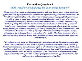 Evaluation Question 4  Who would be the audience for your media product?   The target audience of my media product would be male and female young people, aged from fifteen and over. My target audience would be this age because my films certification would be ‘15’. However, the storyline of the film would be understood by older people also, who would be able to relate to it and understand the storyline. Females would be part of my target audience because they may be able to relate and empathise with the female character in my thriller opening. They may also have similarities to my character, and may be of a similar social group. Young females would be able to relate to my female character as she also is a young female aged seventeen and playing the role of a young female, who faces loneliness and vulnerability. Males would be part of my target audience because they would most likely be interested in the action and danger conventions of my thriller film. Some males may also be able to relate to the storyline. Young males would be interested mostly in the action and horror side of the film.  This audience would watch my film because they would enjoy the thriller conventions my film meets. My audience would most likely be expecting a thriller horror film, which consists of thriller conventions and also relates and refers to life situations or possibilities. My thriller film would meet their needs of enjoyment and satisfaction, and they would be confident that it is a thriller film and meets the thriller conventions. Also, I would aim to meet the needs of my target audience by making the film creative, giving the audience an opportunity to solve any riddles, mystery and complex aspects of my film. 