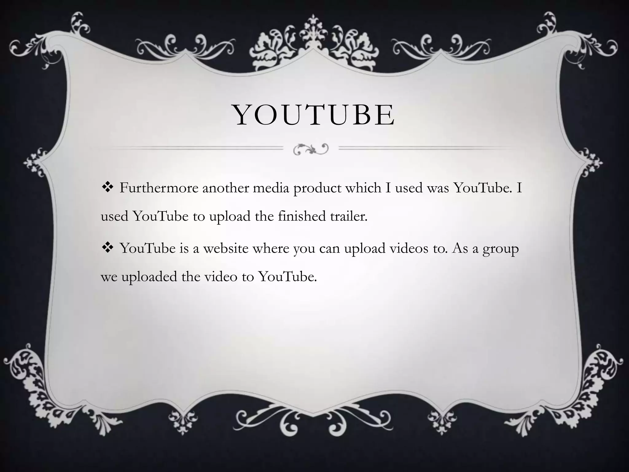 YOUTUBE
 Furthermore another media product which I used was YouTube. I
used YouTube to upload the finished trailer.
 YouTube is a website where you can upload videos to. As a group
we uploaded the video to YouTube.
 