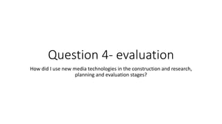 Question 4- evaluation
How did I use new media technologies in the construction and research,
planning and evaluation stages?
 