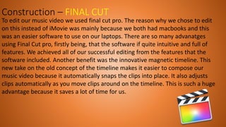 Construction – FINAL CUT
To edit our music video we used final cut pro. The reason why we chose to edit
on this instead of iMovie was mainly because we both had macbooks and this
was an easier software to use on our laptops. There are so many advanatges
using Final Cut pro, firstly being, that the software if quite intuitive and full of
features. We achieved all of our successful editing from the features that the
software included. Another benefit was the innovative magnetic timeline. This
new take on the old concept of the timeline makes it easier to compose our
music video because it automatically snaps the clips into place. It also adjusts
clips automatically as you move clips around on the timeline. This is such a huge
advantage because it saves a lot of time for us.
 