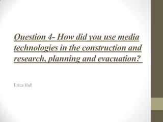 Question 4- How did you use media
technologies in the construction and
research, planning and evacuation?
Erica Hall
 