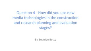 Question 4 - How did you use new
media technologies in the construction
and research planning and evaluation
stages?
By Beatrice Betsy
 