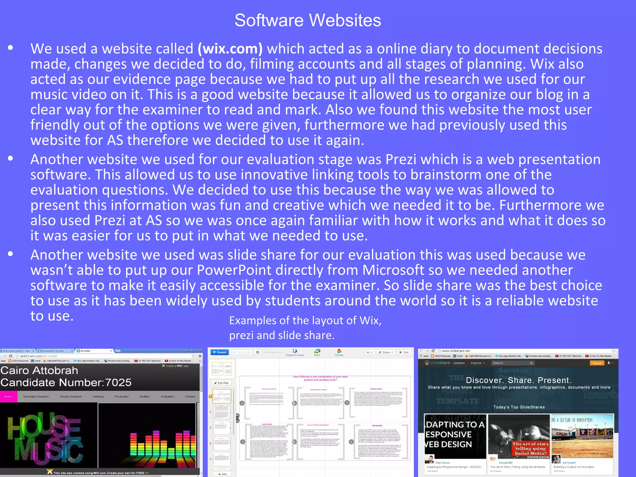 Software Websites
• We used a website called (wix.com) which acted as a online diary to document decisions
made, changes we decided to do, filming accounts and all stages of planning. Wix also
acted as our evidence page because we had to put up all the research we used for our
music video on it. This is a good website because it allowed us to organize our blog in a
clear way for the examiner to read and mark. Also we found this website the most user
friendly out of the options we were given, furthermore we had previously used this
website for AS therefore we decided to use it again.
• Another website we used for our evaluation stage was Prezi which is a web presentation
software. This allowed us to use innovative linking tools to brainstorm one of the
evaluation questions. We decided to use this because the way we was allowed to
present this information was fun and creative which we needed it to be. Furthermore we
also used Prezi at AS so we was once again familiar with how it works and what it does so
it was easier for us to put in what we needed to use.
• Another website we used was slide share for our evaluation this was used because we
wasn’t able to put up our PowerPoint directly from Microsoft so we needed another
software to make it easily accessible for the examiner. So slide share was the best choice
to use as it has been widely used by students around the world so it is a reliable website
to use. Examples of the layout of Wix,
prezi and slide share.
 