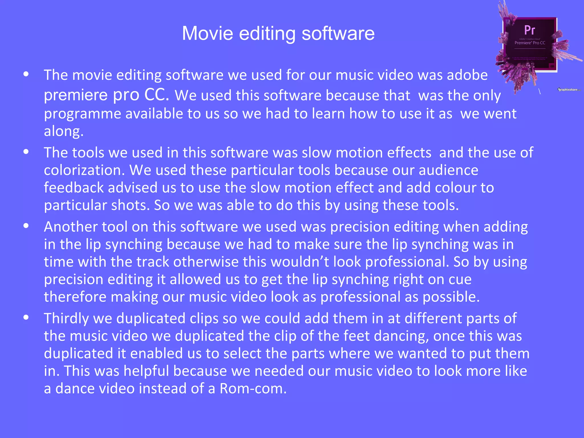 Movie editing software
• The movie editing software we used for our music video was adobe
premiere pro CC. We used this software because that was the only
programme available to us so we had to learn how to use it as we went
along.
• The tools we used in this software was slow motion effects and the use of
colorization. We used these particular tools because our audience
feedback advised us to use the slow motion effect and add colour to
particular shots. So we was able to do this by using these tools.
• Another tool on this software we used was precision editing when adding
in the lip synching because we had to make sure the lip synching was in
time with the track otherwise this wouldn’t look professional. So by using
precision editing it allowed us to get the lip synching right on cue
therefore making our music video look as professional as possible.
• Thirdly we duplicated clips so we could add them in at different parts of
the music video we duplicated the clip of the feet dancing, once this was
duplicated it enabled us to select the parts where we wanted to put them
in. This was helpful because we needed our music video to look more like
a dance video instead of a Rom-com.
 