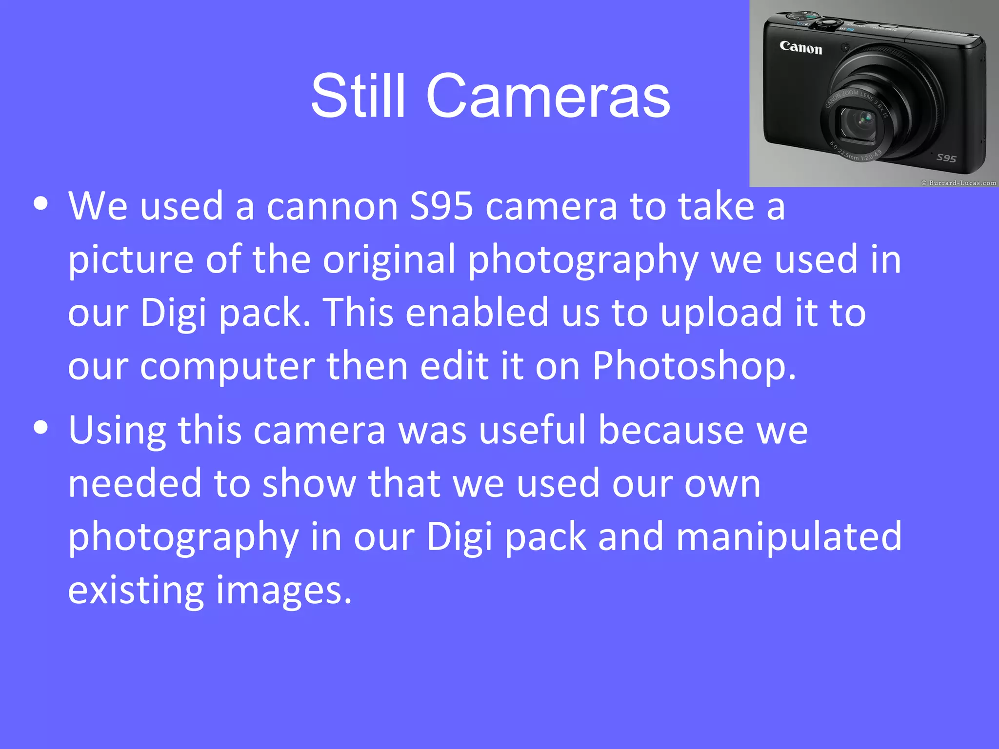Still Cameras
• We used a cannon S95 camera to take a
picture of the original photography we used in
our Digi pack. This enabled us to upload it to
our computer then edit it on Photoshop.
• Using this camera was useful because we
needed to show that we used our own
photography in our Digi pack and manipulated
existing images.
 