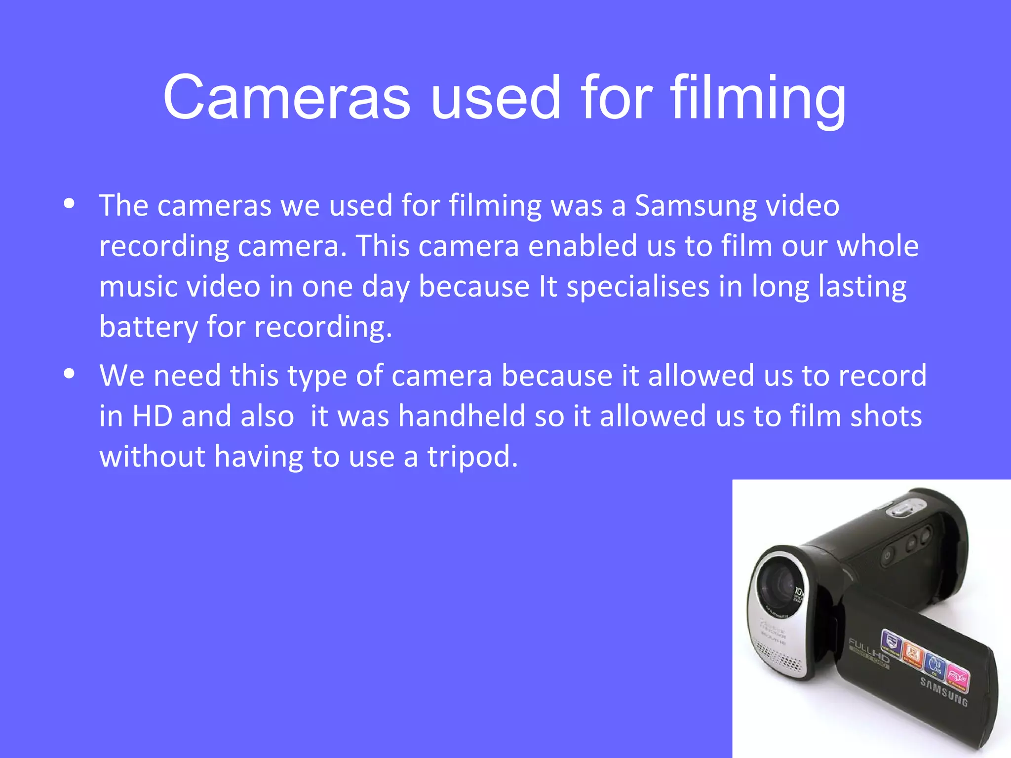 Cameras used for filming
• The cameras we used for filming was a Samsung video
recording camera. This camera enabled us to film our whole
music video in one day because It specialises in long lasting
battery for recording.
• We need this type of camera because it allowed us to record
in HD and also it was handheld so it allowed us to film shots
without having to use a tripod.
 