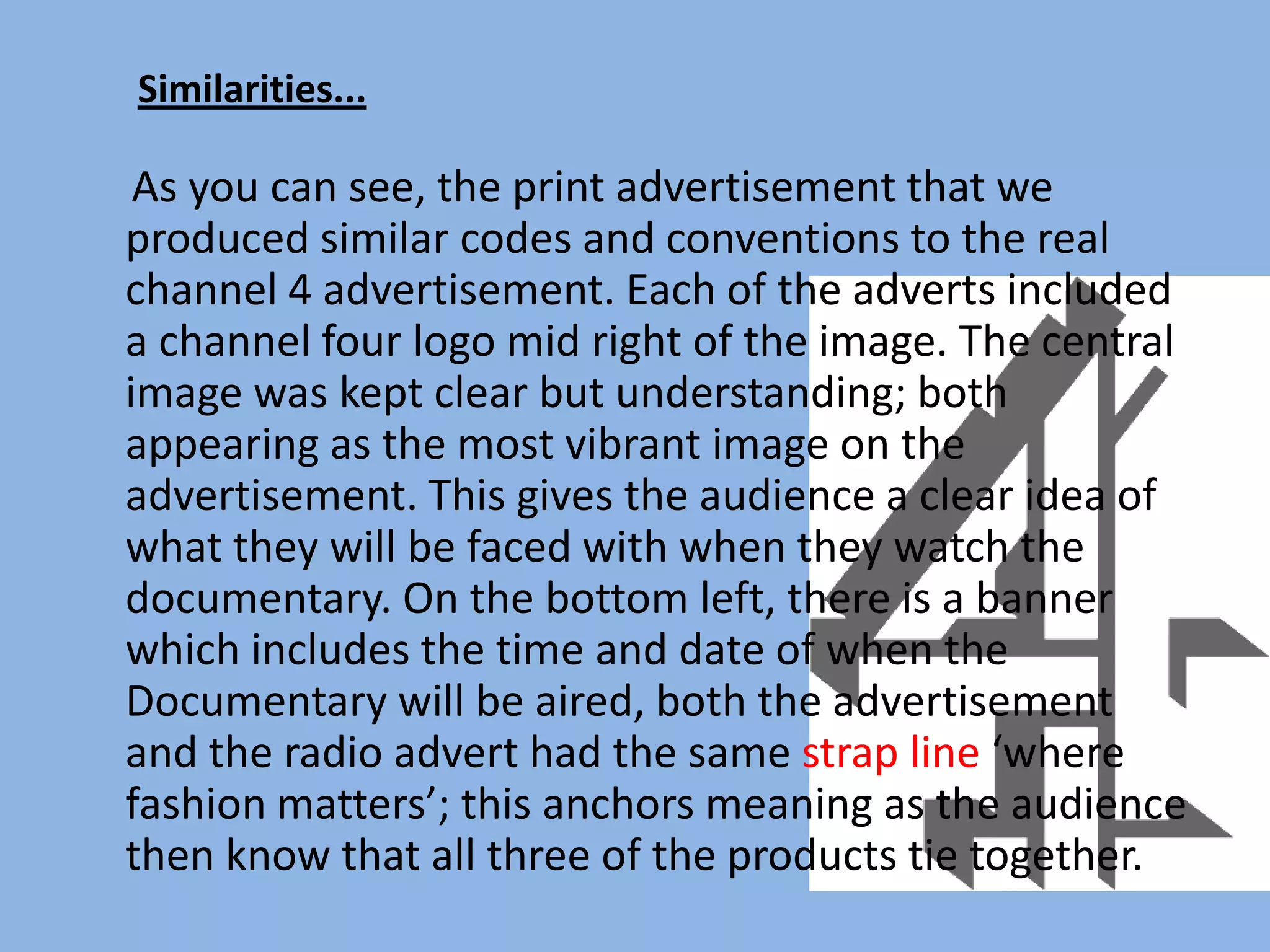Similarities...

 As you can see, the print advertisement that we
produced similar codes and conventions to the real
channel 4 advertisement. Each of the adverts included
a channel four logo mid right of the image. The central
image was kept clear but understanding; both
appearing as the most vibrant image on the
advertisement. This gives the audience a clear idea of
what they will be faced with when they watch the
documentary. On the bottom left, there is a banner
which includes the time and date of when the
Documentary will be aired, both the advertisement
and the radio advert had the same strap line ‘where
fashion matters’; this anchors meaning as the audience
then know that all three of the products tie together.
 
