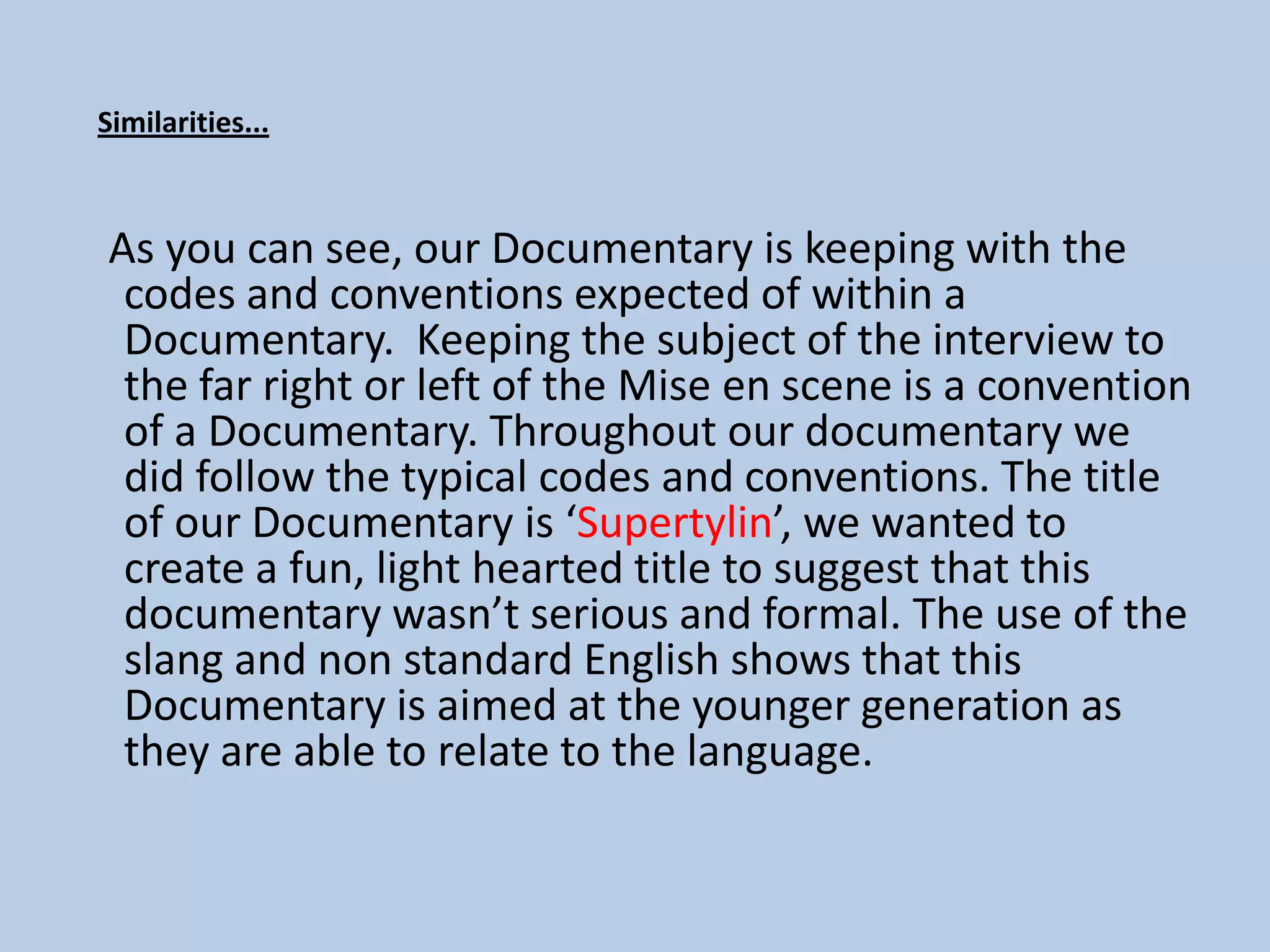 Similarities...



As you can see, our Documentary is keeping with the
 codes and conventions expected of within a
 Documentary. Keeping the subject of the interview to
 the far right or left of the Mise en scene is a convention
 of a Documentary. Throughout our documentary we
 did follow the typical codes and conventions. The title
 of our Documentary is ‘Supertylin’, we wanted to
 create a fun, light hearted title to suggest that this
 documentary wasn’t serious and formal. The use of the
 slang and non standard English shows that this
 Documentary is aimed at the younger generation as
 they are able to relate to the language.
 