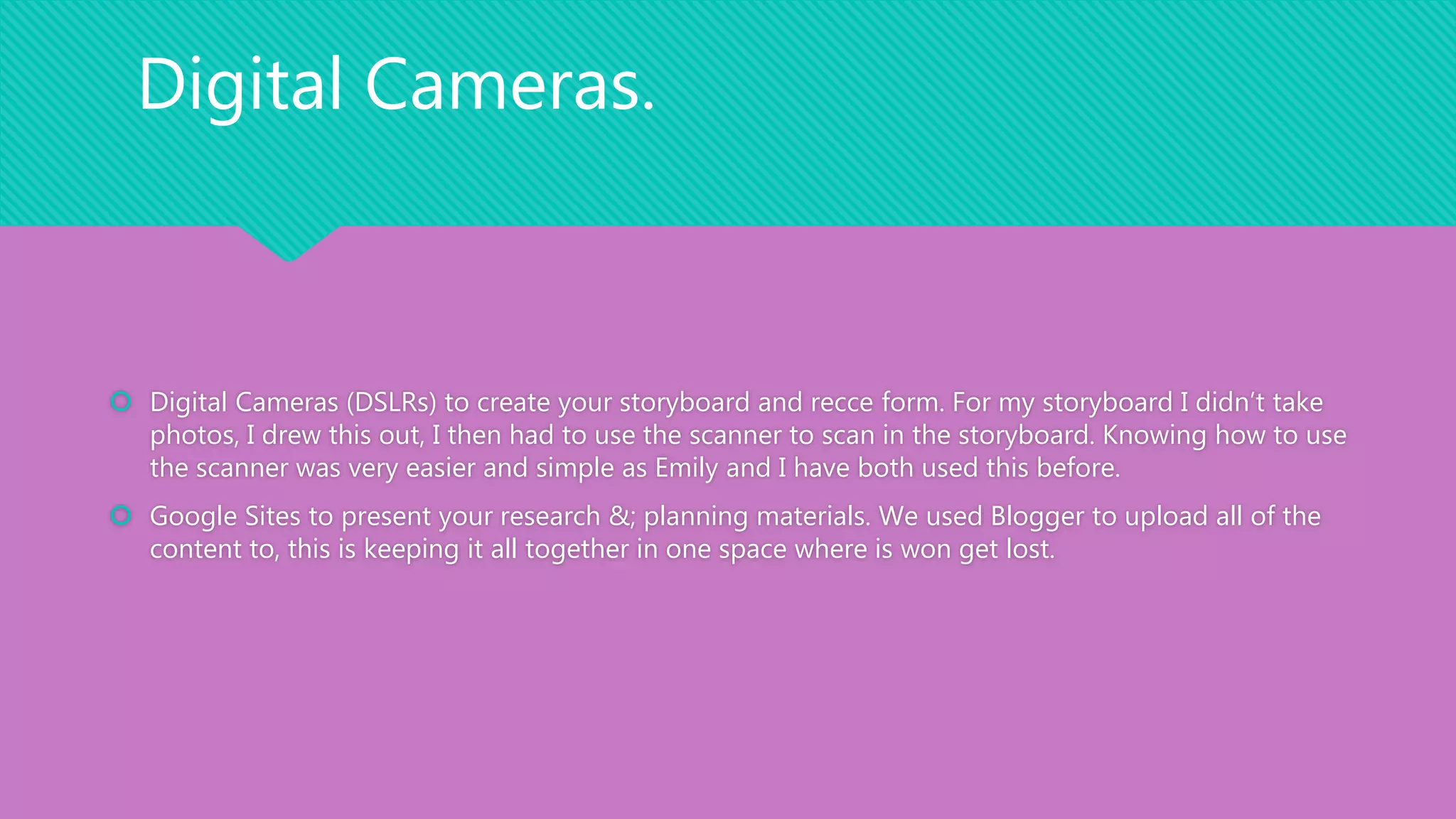  Digital Cameras (DSLRs) to create your storyboard and recce form. For my storyboard I didn’t take
photos, I drew this out, I then had to use the scanner to scan in the storyboard. Knowing how to use
the scanner was very easier and simple as Emily and I have both used this before.
 Google Sites to present your research &; planning materials. We used Blogger to upload all of the
content to, this is keeping it all together in one space where is won get lost.
Digital Cameras.
 