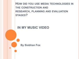 IN MY MUSIC VIDEO
By Siobhan Fox
HOW DID YOU USE MEDIA TECHNOLOGIES IN
THE CONSTRUCTION AND
RESEARCH, PLANNING AND EVALUATION
STAGES?
 