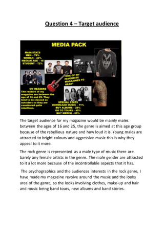 Question 4 – Target audience
The target audience for my magazine would be mainly males
between the ages of 16 and 25, the genre is aimed at this age group
because of the rebellious nature and how loud it is. Young males are
attracted to bright colours and aggressive music this is why they
appeal to it more.
The rock genre is represented as a male type of music there are
barely any female artists in the genre. The male gender are attracted
to it a lot more because of the incontrollable aspects that it has.
The psychographics and the audiences interests in the rock genre, I
have made my magazine revolve around the music and the looks
area of the genre, so the looks involving clothes, make-up and hair
and music being band tours, new albums and band stories.
 