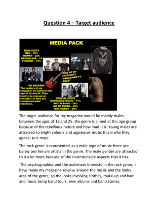 Question 4 – Target audience
The target audience for my magazine would be mainly males
between the ages of 16 and 25, the genre is aimed at this age group
because of the rebellious nature and how loud it is. Young males are
attracted to bright colours and aggressive music this is why they
appeal to it more.
The rock genre is represented as a male type of music there are
barely any female artists in the genre. The male gender are attracted
to it a lot more because of the incontrollable aspects that it has.
The psychographics and the audiences interests in the rock genre, I
have made my magazine revolve around the music and the looks
area of the genre, so the looks involving clothes, make-up and hair
and music being band tours, new albums and band stories.