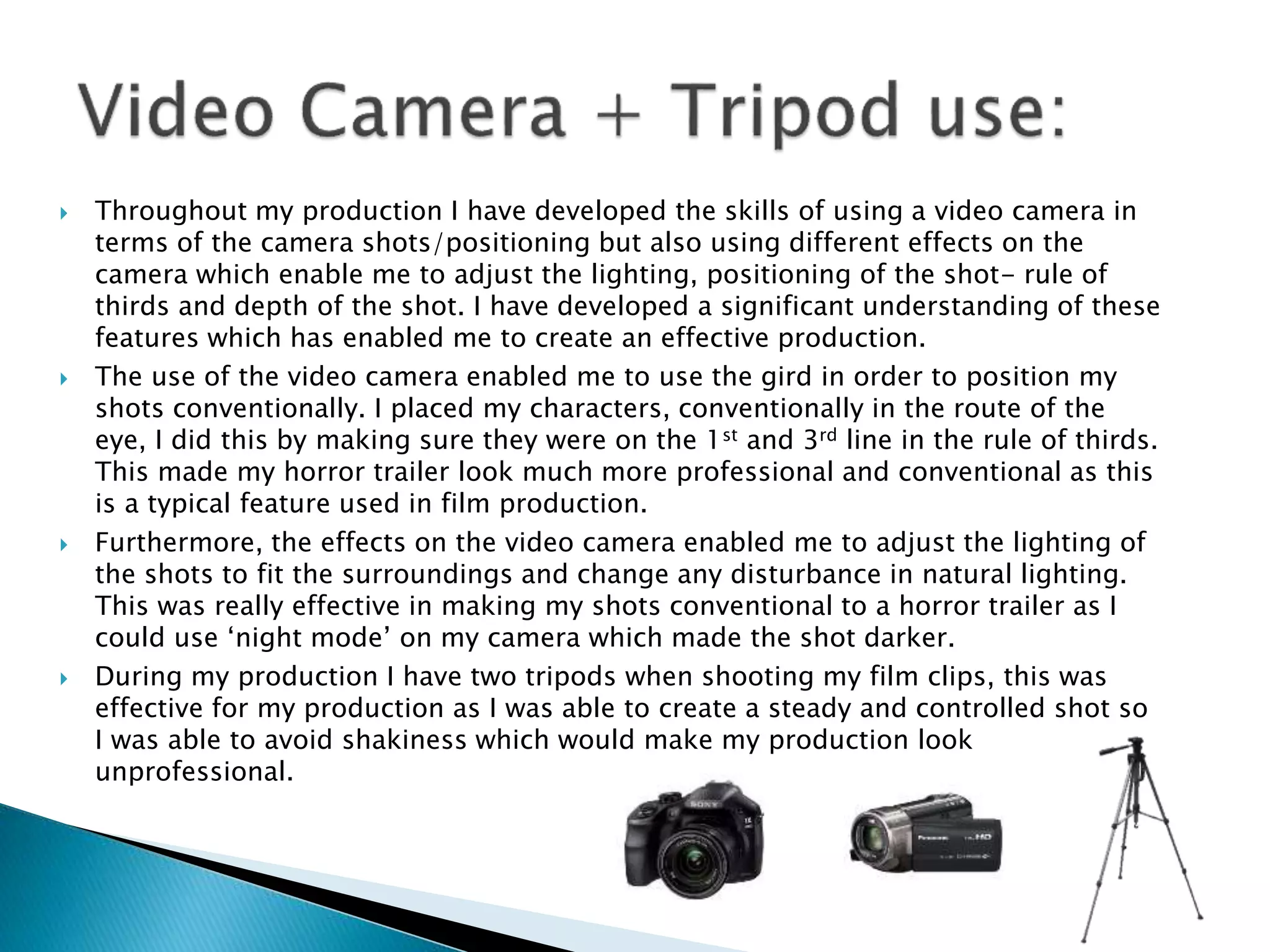  Throughout my production I have developed the skills of using a video camera in
terms of the camera shots/positioning but also using different effects on the
camera which enable me to adjust the lighting, positioning of the shot- rule of
thirds and depth of the shot. I have developed a significant understanding of these
features which has enabled me to create an effective production.
 The use of the video camera enabled me to use the gird in order to position my
shots conventionally. I placed my characters, conventionally in the route of the
eye, I did this by making sure they were on the 1st and 3rd line in the rule of thirds.
This made my horror trailer look much more professional and conventional as this
is a typical feature used in film production.
 Furthermore, the effects on the video camera enabled me to adjust the lighting of
the shots to fit the surroundings and change any disturbance in natural lighting.
This was really effective in making my shots conventional to a horror trailer as I
could use ‘night mode’ on my camera which made the shot darker.
 During my production I have two tripods when shooting my film clips, this was
effective for my production as I was able to create a steady and controlled shot so
I was able to avoid shakiness which would make my production look
unprofessional.
 