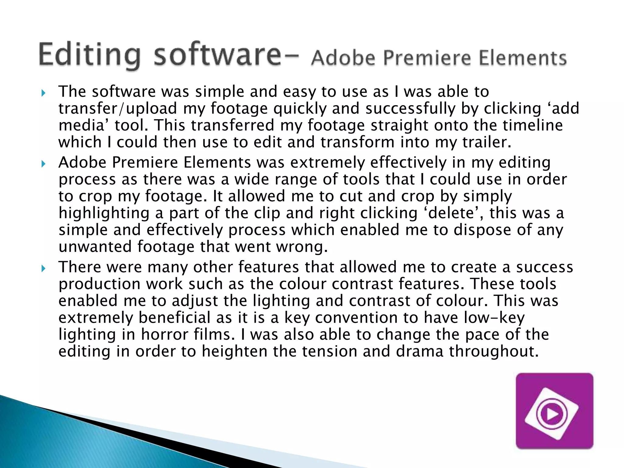  The software was simple and easy to use as I was able to
transfer/upload my footage quickly and successfully by clicking ‘add
media’ tool. This transferred my footage straight onto the timeline
which I could then use to edit and transform into my trailer.
 Adobe Premiere Elements was extremely effectively in my editing
process as there was a wide range of tools that I could use in order
to crop my footage. It allowed me to cut and crop by simply
highlighting a part of the clip and right clicking ‘delete’, this was a
simple and effectively process which enabled me to dispose of any
unwanted footage that went wrong.
 There were many other features that allowed me to create a success
production work such as the colour contrast features. These tools
enabled me to adjust the lighting and contrast of colour. This was
extremely beneficial as it is a key convention to have low-key
lighting in horror films. I was also able to change the pace of the
editing in order to heighten the tension and drama throughout.
 