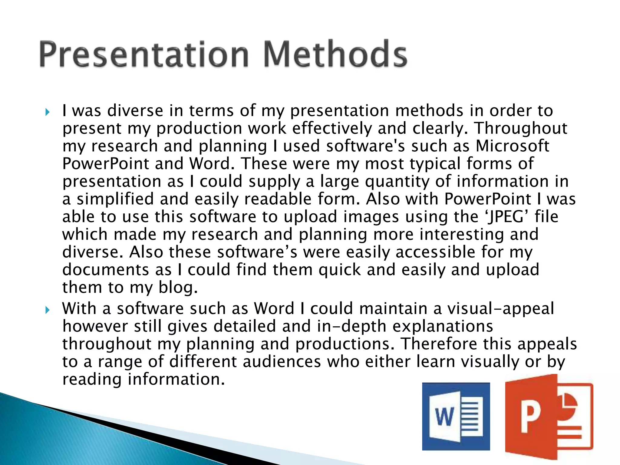  I was diverse in terms of my presentation methods in order to
present my production work effectively and clearly. Throughout
my research and planning I used software's such as Microsoft
PowerPoint and Word. These were my most typical forms of
presentation as I could supply a large quantity of information in
a simplified and easily readable form. Also with PowerPoint I was
able to use this software to upload images using the ‘JPEG’ file
which made my research and planning more interesting and
diverse. Also these software’s were easily accessible for my
documents as I could find them quick and easily and upload
them to my blog.
 With a software such as Word I could maintain a visual-appeal
however still gives detailed and in-depth explanations
throughout my planning and productions. Therefore this appeals
to a range of different audiences who either learn visually or by
reading information.
 