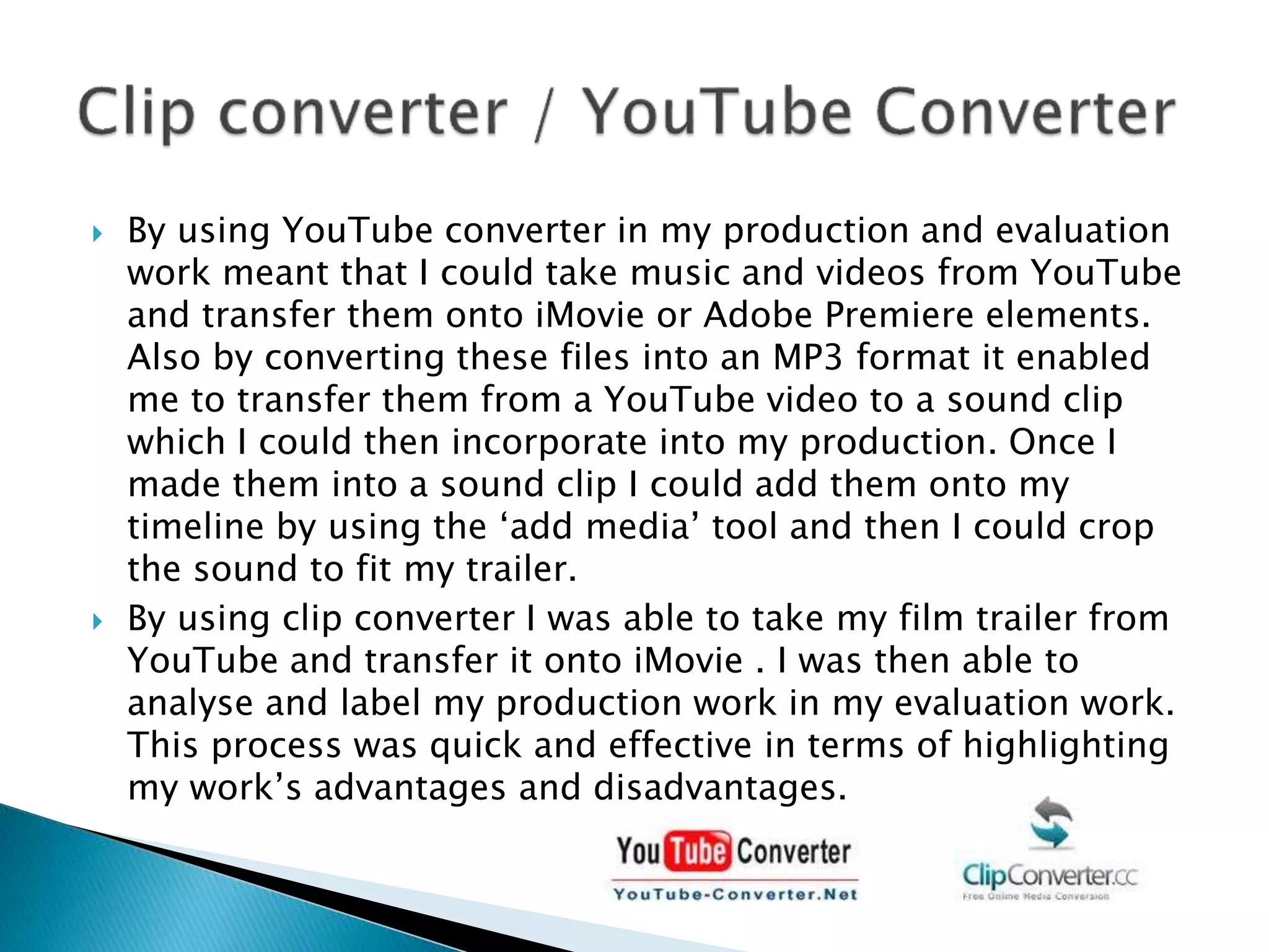  By using YouTube converter in my production and evaluation
work meant that I could take music and videos from YouTube
and transfer them onto iMovie or Adobe Premiere elements.
Also by converting these files into an MP3 format it enabled
me to transfer them from a YouTube video to a sound clip
which I could then incorporate into my production. Once I
made them into a sound clip I could add them onto my
timeline by using the ‘add media’ tool and then I could crop
the sound to fit my trailer.
 By using clip converter I was able to take my film trailer from
YouTube and transfer it onto iMovie . I was then able to
analyse and label my production work in my evaluation work.
This process was quick and effective in terms of highlighting
my work’s advantages and disadvantages.
 