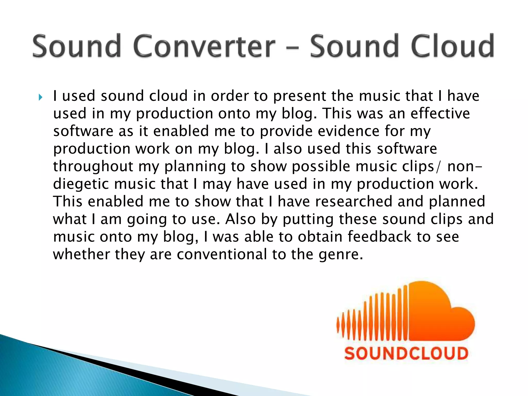 I used sound cloud in order to present the music that I have
used in my production onto my blog. This was an effective
software as it enabled me to provide evidence for my
production work on my blog. I also used this software
throughout my planning to show possible music clips/ non-
diegetic music that I may have used in my production work.
This enabled me to show that I have researched and planned
what I am going to use. Also by putting these sound clips and
music onto my blog, I was able to obtain feedback to see
whether they are conventional to the genre.
 