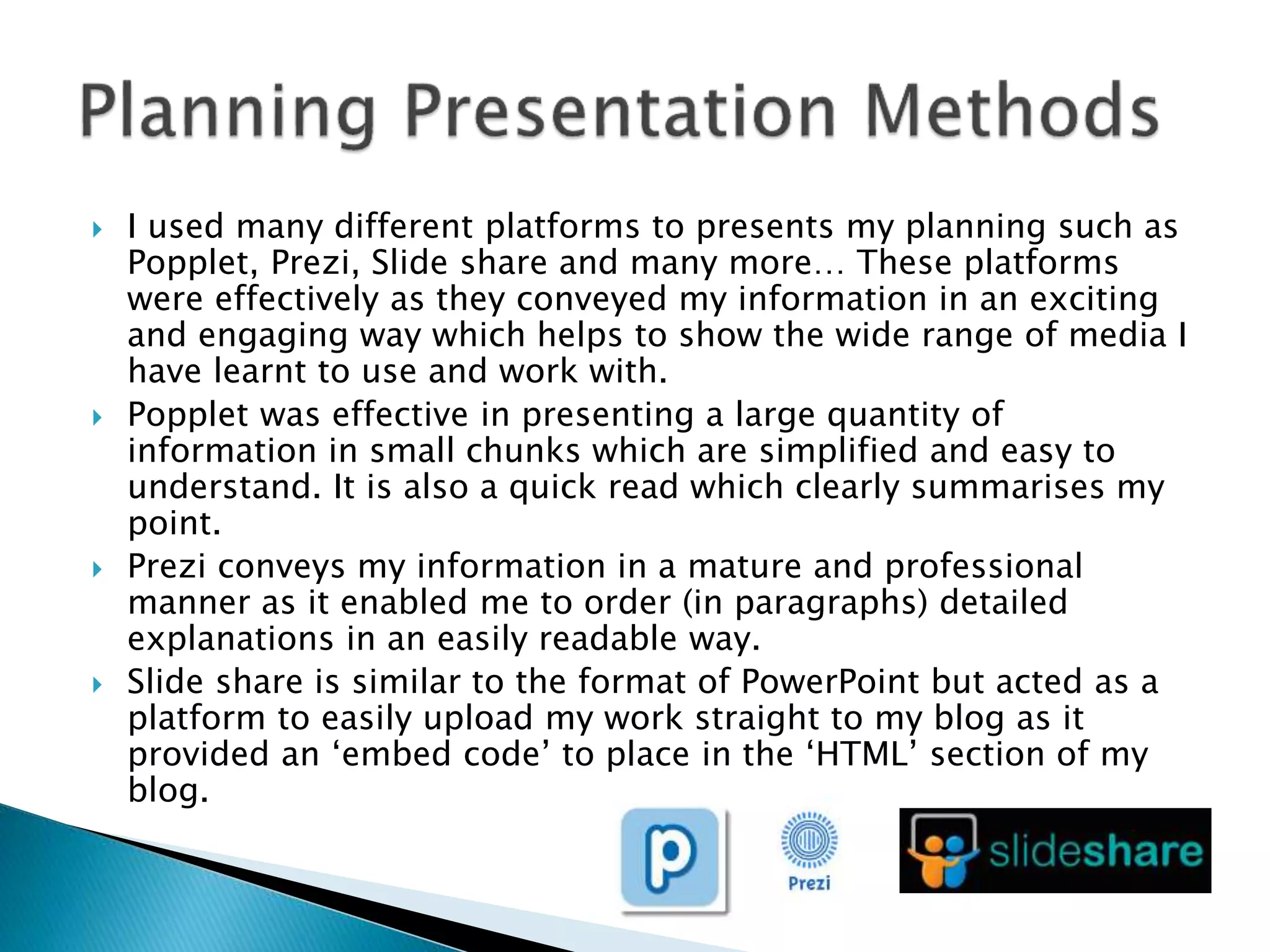  I used many different platforms to presents my planning such as
Popplet, Prezi, Slide share and many more… These platforms
were effectively as they conveyed my information in an exciting
and engaging way which helps to show the wide range of media I
have learnt to use and work with.
 Popplet was effective in presenting a large quantity of
information in small chunks which are simplified and easy to
understand. It is also a quick read which clearly summarises my
point.
 Prezi conveys my information in a mature and professional
manner as it enabled me to order (in paragraphs) detailed
explanations in an easily readable way.
 Slide share is similar to the format of PowerPoint but acted as a
platform to easily upload my work straight to my blog as it
provided an ‘embed code’ to place in the ‘HTML’ section of my
blog.
 