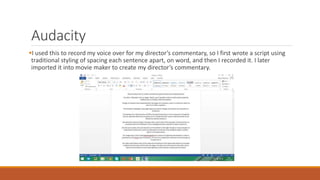 Audacity
I used this to record my voice over for my director’s commentary, so I first wrote a script using
traditional styling of spacing each sentence apart, on word, and then I recorded it. I later
imported it into movie maker to create my director’s commentary.
 