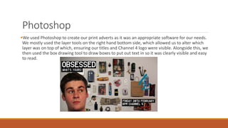 Photoshop
We used Photoshop to create our print adverts as it was an appropriate software for our needs.
We mostly used the layer tools on the right hand bottom side, which allowed us to alter which
layer was on top of which, ensuring our titles and Channel 4 logo were visible. Alongside this, we
then used the box drawing tool to draw boxes to put out text in so it was clearly visible and easy
to read.
 