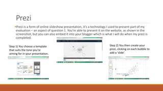 Prezi
Prezi is a form of online slideshow presentation, it’s a technology I used to present part of my
evaluation – an aspect of question 1. You’re able to present it on the website, as shown in the
screenshot, but you can also embed it into your blogger which is what I will do when my prezi is
completed.
Step 1) You choose a template
that suits the tone you’re
aiming for in your presentation.
Step 2) You then create your
prezi, clicking on each bubble to
add a ‘slide’.
 