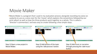 Movie Maker
Movie Maker is a program that I used in my evaluation process alongside recording my voice on
audacity to use as a voice over for the ‘movie’ which explains the conventions followed by our
print advert as well as how the three products work together as a whole. This is called a
‘director’s commentary’ and was easy to create following a few simple steps.
Step 1) Open a new project in
Movie Maker.
Step 2) Add photos of the topic
using the ‘add pictures’ button.
Step 3) Add music or narration
through pressing the ‘add music’
button.
 
