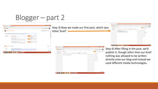 Blogger – part 2
Step 3) Now we made our first post, which was
titled ‘brief’.
Step 4) After filling in the post, we’d
publish it, though other than our brief
nothing was allowed to be written
directly onto our blog and instead we
used different media technologies.
 