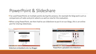 PowerPoint & Slideshare
I’ve used PowerPoints at multiple points during this process, for example for blog work such as
comparisons of radio and print adverts as well as now for the evaluation.
When using PowerPoint, we then had to use slideshare to put it on our blogs, this is an online
port for sharing slideshows.
Slideshare embedded onto my Blogger PowerPoint uploaded onto Slideshare
 