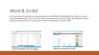 Word & Scribd
In the process of creating our documentary, we used Word to bulletpoint our ideas in a clear
and manageable style. Due to not be able to write directly onto our blogs, we therefore had to
upload our word file to an online port, similar to Slideshare, called Scribd.
Scribd embedded onto my blogger Word file uploaded to Scribd
 
