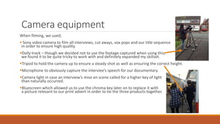 Camera equipment
When filming, we used;
 Sony video camera to film all interviews, cut aways, vox pops and our title sequence
in order to ensure high quality.
Dolly track – though we decided not to use the footage captured when using this,
we found it to be quite tricky to work with and definitely expanded my skillset.
Tripod to hold the camera up to ensure a steady shot as well as ensuring the correct height.
Microphone to obviously capture the interviee’s speech for our documentary.
Camera light in case an interview’s mise en scene called for a higher key of light
than naturally occurred.
Bluescreen which allowed us to use the chroma key later on to replace it with
a picture relevant to our print advert in order to tie the three products together.
 