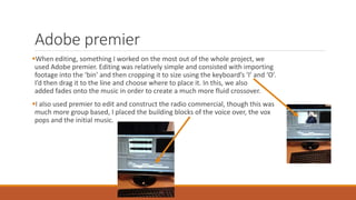 Adobe premier
When editing, something I worked on the most out of the whole project, we
used Adobe premier. Editing was relatively simple and consisted with importing
footage into the ‘bin’ and then cropping it to size using the keyboard’s ‘I’ and ‘O’.
I’d then drag it to the line and choose where to place it. In this, we also
added fades onto the music in order to create a much more fluid crossover.
I also used premier to edit and construct the radio commercial, though this was
much more group based, I placed the building blocks of the voice over, the vox
pops and the initial music.
 
