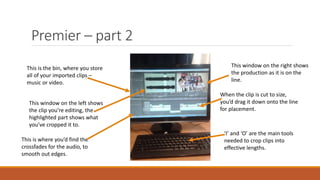 Premier – part 2
This is the bin, where you store
all of your imported clips –
music or video.
‘I’ and ‘O’ are the main tools
needed to crop clips into
effective lengths.
This window on the right shows
the production as it is on the
line.
When the clip is cut to size,
you’d drag it down onto the line
for placement.
This window on the left shows
the clip you’re editing, the
highlighted part shows what
you’ve cropped it to.
This is where you’d find the
crossfades for the audio, to
smooth out edges.
 