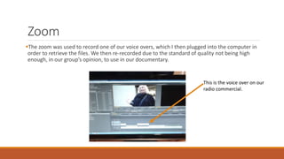 Zoom
The zoom was used to record one of our voice overs, which I then plugged into the computer in
order to retrieve the files. We then re-recorded due to the standard of quality not being high
enough, in our group’s opinion, to use in our documentary.
This is the voice over on our
radio commercial.
 