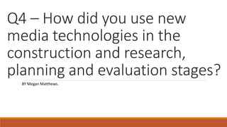 Q4 – How did you use new
media technologies in the
construction and research,
planning and evaluation stages?
BY Megan Matthews.
 