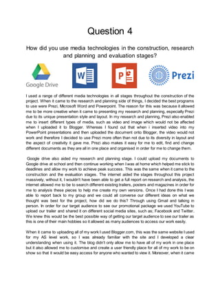 Question 4
How did you use media technologies in the construction, research
and planning and evaluation stages?
I used a range of different media technologies in all stages throughout the construction of the
project. When it came to the research and planning side of things, I decided the best programs
to use were Prezi, Microsoft Word and Powerpoint. The reason for this was because it allowed
me to be more creative when it came to presenting my research and planning, especially Prezi
due to its unique presentation style and layout. In my research and planning, Prezi also enabled
me to insert different types of media, such as video and image which would not be affected
when I uploaded it to Blogger. Whereas I found out that when i inserted video into my
PowerPoint presentations and then uploaded the document onto Blogger, the video would not
work and therefore I decided to use Prezi more often than not due to its diversity in layout and
the aspect of creativity it gave me. Prezi also makes it easy for me to edit, find and change
different documents as they are all in one place and organised in order for me to change them.
Google drive also aided my research and planning stage. I could upload my documents to
Google drive at school and then continue working when I was at home which helped me stick to
deadlines and allow my work to achieve peak success. This was the same when it came to the
construction and the evaluation stages. The internet aided the stages throughout this project
massively, without it, I wouldn't have been able to get a full report on research and analysis, the
internet allowed me to be to search different existing trailers, posters and magazines in order for
me to analysis these pieces to help me create my own versions. Once I had done this I was
able to report back to my group and we could all converse our different ideas on what we
thought was best for the project, how did we do this? Through using Gmail and talking in
person. In order for our target audience to see our promotional package we used YouTube to
upload our trailer and shared it on different social media sites, such as; Facebook and Twitter.
We knew this would be the best possible way of getting our target audience to see our trailer as
this is one of their main hobbies so it allowed as many audiences to access our work easily.
When it came to uploading all of my work I used Blogger.com, this was the same website I used
for my AS level work, so I was already familiar with the site and I developed a clear
understanding when using it. The blog didn’t only allow me to have all of my work in one place
but it also allowed me to customise and create a user friendly place for all of my work to be on
show so that it would be easy access for anyone who wanted to view it. Moreover, when it came
 