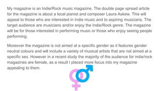 My magazine is an Indie/Rock music magazine. The double page spread article
for the magazine is about a local pianist and composer Laura Askew. This will
appeal to those who are interested in Indie music and to aspiring musicians. The
target audience are musicians and/or enjoy the Indie/Rock genre. The magazine
will be for those interested in performing music or those who enjoy seeing people
performing.
Moreover the magazine is not aimed at a specific gender as it features gender
neutral colours and will include a variety of musical artists that are not aimed at a
specific sex. However in a recent study the majority of the audience for indie/rock
magazines are female, as a result I placed more focus into my magazine
appealing to them.