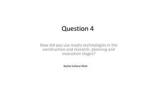 Question 4
How did you use media technologies in the
construction and research, planning and
evaluation stages?
Nazha Sultana Miah
 