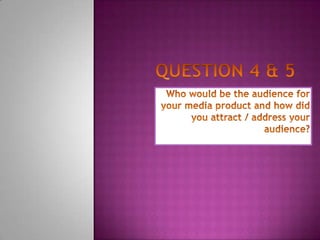 Question 4 & 5 Who would be the audience for your media product and how did you attract / address your audience? 