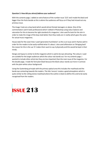 Question 5: How did you attract/address your audience?
With the contents page, I added an extra feature of the number issue ‘213’ and I made this black and
bigger than the fonts beside as this is where the audiences will focus on if they had missed out any
previous issue.
The image I took are a boy band which would attract female teenagers or above. One of the
commentators said it looks professional which I edited in Photoshop using colour balance and
saturation for this to become the right standard of a magazine. I also used fix tools for the skin in
order to make the image of the boys look better than they really are in reality which goes the same
for actual music magazines.
House style for the cover lines I used ‘generation humiliation’ as this is an issue and it rhymes well in
order for the readers to be easily notified what it’s about. I also used alliteration on ‘Bringing back’
the reason for this is the use ‘b’ makes them want to say it physically and this would be kept in their
minds.
Design and layout is similar to Q the magazine which is said to be eye-attracting. The colours I used
are suitable for the target audiences which the colour red stands out. For my contents page, I
wanted to include other artists but they are less important than the main issue of the magazine. For
the double page, I made the font plain black because the black colour stands out more in contrast
with the plain white colour background.
Using the Guttenberg principle with the primary optical area this includes the masthead and the
bands eye contacting towards the readers. The title ‘encore’ creates a good atmosphere which is
quite similar to the rolling stones masthead where the outline is black to define this and to be easily
recognised from the readers.
 
