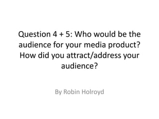 Question 4 + 5: Who would be the
audience for your media product?
How did you attract/address your
audience?
By Robin Holroyd
 