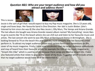 Question 4&5: Who are your target audience and how did you
attract and address them?
This is Jessie:
Jessie is the sort of girl that I would expect to buy my Pop music magazine. She is 13 years old,
single and loves boys. Her favourite band is One Direction. Her idol is Justin Bieber. (she's
listened to him since she was 8) She also likes Jessie J, Olly Murs, The Vamps and Ariana Grande.
The last album she bought was Ariana Grande newest album named ‘My Everything’. Jessie likes
to go to events like T4 on the beach where she can chill out and listen to her favourite music and
artists. The last concert she went to was Olly Murs at Barclaycard Arena in Birmingham. She is
looking forward to T4 on the beach this year and any more concerts that her favourite artists
perform in. To attract my target audience I have used various forms and conventions on the
cover of my music magazine. Firstly I have used vocabulary that my target audience understands
and may of heard from their favourite artists for example the title on my music magazine is
“Smash Hits Vibe” which is used by artists because there songs are titled as smash hits. I have
also featured artists that relate to pop on the cover of my music magazine which include artists
that my target audience would listen to or be interested in.
 