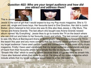 Question 4&5: Who are your target audience and how did
you attract and address them?
This is Jessie:
Jessie is the sort of girl that I would expect to buy my Pop music magazine. She is 13
years old, single and loves boys. Her favourite band is One Direction. Her idol is Justin
Bieber. (she's listened to him since she was 8) She also likes Jessie J, Olly Murs, The
Vamps and Ariana Grande. The last album she bought was Ariana Grande newest
album named ‘My Everything’. Jessie likes to go to events like T4 on the beach where
she can chill out and listen to her favourite music and artists. The last concert she went
to was Olly Murs at Barclaycard Arena in Birmingham. She is looking forward to T4 on
the beach this year and any more concerts that her favourite artists perform in. To attract
my target audience I have used various forms and conventions on the cover of my music
magazine. Firstly I have used vocabulary that my target audience understands and may
of heard from their favourite artists for example the title on my music magazine is
“Smash Hits Vibe” which is used by artists because there songs are titled as smash hits.
I have also featured artists that relate to pop on the cover of my music magazine which
include artists that my target audience would listen to or be interested in.
 