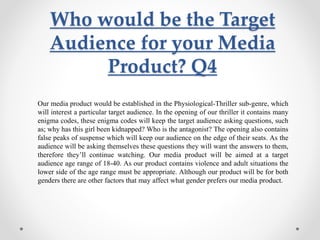 Who would be the Target
Audience for your Media
Product? Q4
Our media product would be established in the Physiological-Thriller sub-genre, which
will interest a particular target audience. In the opening of our thriller it contains many
enigma codes, these enigma codes will keep the target audience asking questions, such
as; why has this girl been kidnapped? Who is the antagonist? The opening also contains
false peaks of suspense which will keep our audience on the edge of their seats. As the
audience will be asking themselves these questions they will want the answers to them,
therefore they’ll continue watching. Our media product will be aimed at a target
audience age range of 18-40. As our product contains violence and adult situations the
lower side of the age range must be appropriate. Although our product will be for both
genders there are other factors that may affect what gender prefers our media product.
 