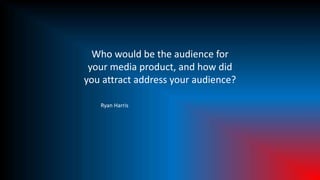 Who would be the audience for
your media product, and how did
you attract address your audience?
Ryan Harris
 