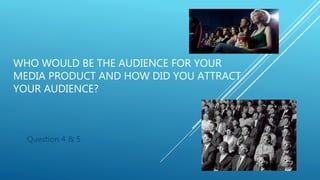 WHO WOULD BE THE AUDIENCE FOR YOUR
MEDIA PRODUCT AND HOW DID YOU ATTRACT
YOUR AUDIENCE?
Question 4 & 5
 